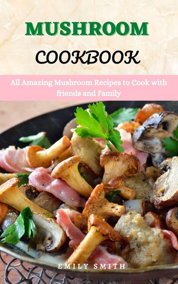 Mushroom Cookbook: All Amazing Mushroom Recipes to Cook With Friends and Family - Emily Smith