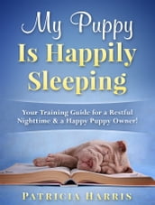 My Puppy Is Happily Sleeping: Your Training Guide for a Restful Nighttime & a Happy Puppy Owner!