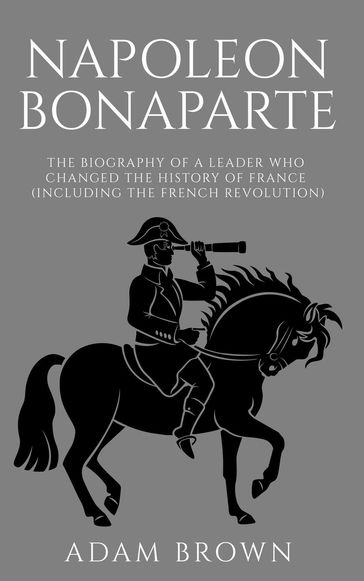 Napoleon Bonaparte The Biography of a Leader Who Changed the History of France (Including the French Revolution) - Adam Brown
