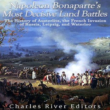 Napoleon Bonaparte's Most Decisive Land Battles: The History of Austerlitz, the French Invasion of Russia, Leipzig, and Waterloo - Charles River Editors