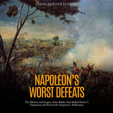 Napoleon's Worst Defeats: The History and Legacy of the Battles that Stalled France's Expansion and Forced the Emperor's Abdication - Charles River Editors