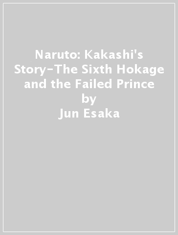 Naruto: Kakashi's Story-The Sixth Hokage and the Failed Prince - Jun Esaka