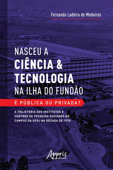 Nasceu a Ciência & Tecnologia na Ilha do Fundão: É Pública ou Privada? A Trajetória dos Institutos e Centros de Pesquisa Sediados no Campus da UFRJ na Década de 1970 - Fernanda Ladeira de Medeiros