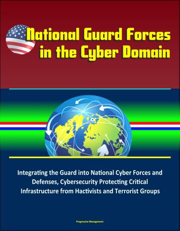 National Guard Forces in the Cyber Domain: Integrating the Guard into National Cyber Forces and Defenses, Cybersecurity Protecting Critical Infrastructure from Hactivists and Terrorist Groups - Progressive Management