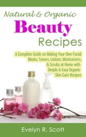 Natural & Organic Beauty Recipes: A Complete Guide on Making Your Own Facial Masks, Toners, Lotions, Moisturizers, & Scrubs at Home with Simple & Easy Organic Skin Care Recipes