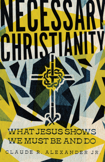 Necessary Christianity ¿ What Jesus Shows We Must Be and Do - Claude R. Alexander Jr.