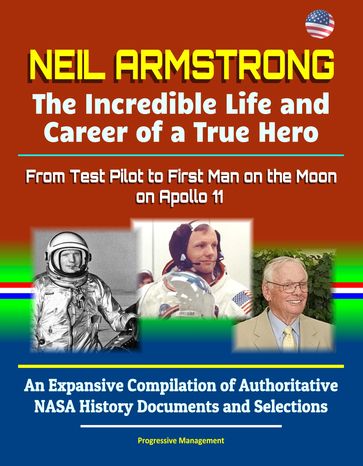 Neil Armstrong: The Incredible Life and Career of a True Hero, From Test Pilot to First Man on the Moon on Apollo 11 - An Expansive Compilation of Authoritative NASA History Documents and Selections - Progressive Management