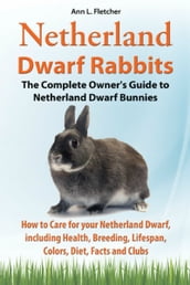 Netherland Dwarf Rabbits, The Complete Owner s Guide to Netherland Dwarf Bunnies, How to Care for your Netherland Dwarf, including Health, Breeding, Lifespan, Colors, Diet, Facts and Clubs
