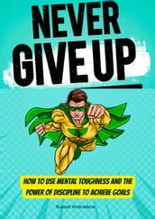 Never Give Up: How to Use Mental Toughness and the Power of Discipline to Achieve Goals