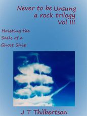 Never to be Unsung, a rock trilogy, Volume 3, Hoisting the Sails of a Ghost Ship