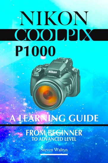 Nikon Coolpix p1000: A Learning Guide. From Beginner To Advanced Level - Steven Walryn