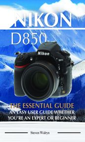 Nikon D850: The Essential Guide. An Easy User Guide Whether You re An Expert of Beginner
