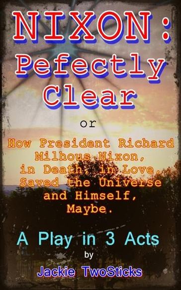 Nixon: Perfectly Clear. How Richard M. Nixon, in Death, in Love, Saved the Universe, and Himself. Maybe. - Jackie TwoSticks