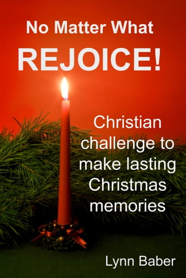 No Matter What, Rejoice! Challenging Christians to make lasting memories this holiday season. - Lynn Baber