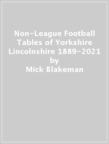 Non-League Football Tables of Yorkshire & Lincolnshire 1889-2021 - Mick Blakeman