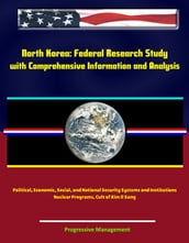 North Korea: Federal Research Study with Comprehensive Information and Analysis - Political, Economic, Social, and National Security Systems and Institutions, Nuclear Programs, Cult of Kim Il Sung