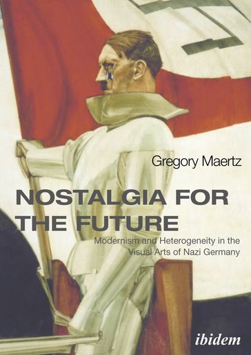 Nostalgia for the Future: Modernism and Heterogeneity in the Visual Arts of Nazi Germany - Gregory Maertz