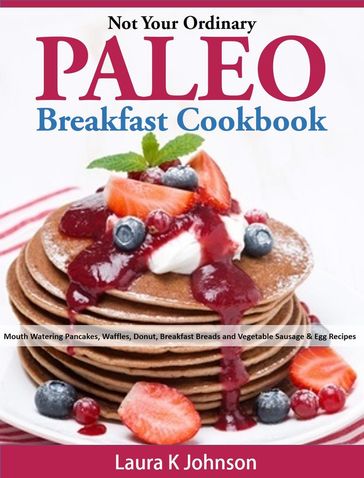 Not Your Ordinary Paleo Breakfast Cookbook: Mouth Watering Pancakes, Waffles, Donut, Breakfast Breads and Vegetable Sausage & Egg Recipes - Laura K Johnson