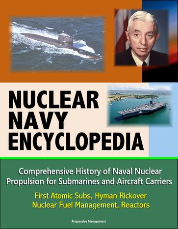 Nuclear Navy Encyclopedia: Comprehensive History of Naval Nuclear Propulsion for Submarines and Aircraft Carriers - First Atomic Subs, Hyman Rickover, Nuclear Fuel Management, Reactors - Progressive Management