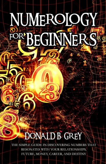 Numerology For Beginners - The Simple Guide In Discovering Numbers That Resonates With Your Relationships, Future, Money, Career, And Destiny - Donald B. Grey