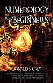 Numerology For Beginners - The Simple Guide In Discovering Numbers That Resonates With Your Relationships, Future, Money, Career, And Destiny