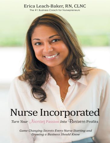 Nurse Incorporated: Turn Your Nursing Passion Into Business Profits: Game Changing Secrets Every Nurse Starting and Growing a Business Should Know - Erica Leach-Baker - rn - CLNC