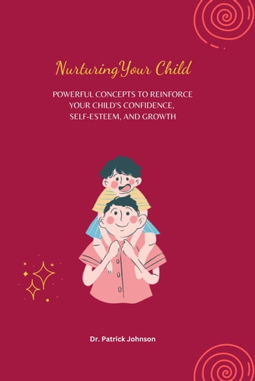 Nurturing Your Child - Powerful Concepts to Reinforce Your Child's Confidence, Self-esteem, and Growth - Patrick Johnson