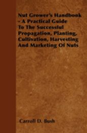 Nut Grower s Handbook - A Practical Guide To The Successful Propagation, Planting, Cultivation, Harvesting And Marketing Of Nuts