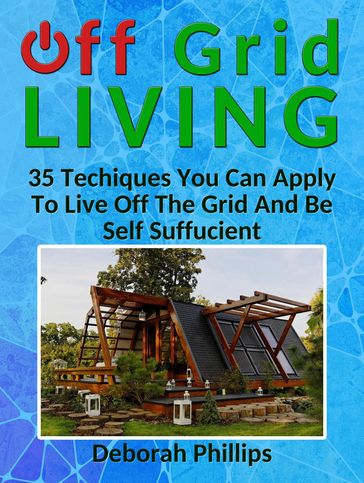 Off Grid Living: 35 Techniques You Can Apply To Live Off The Grid And Be Self Sufficient - Deborah Phillips