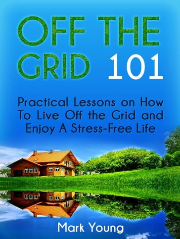 Off The Grid 101: Practical Lessons on How To Live Off the Grid and Enjoy A Stress-Free Life - Mark Young