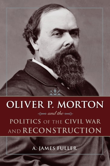 Oliver P. Morton and the Politics of the Civil War and Reconstruction - A. James Fuller
