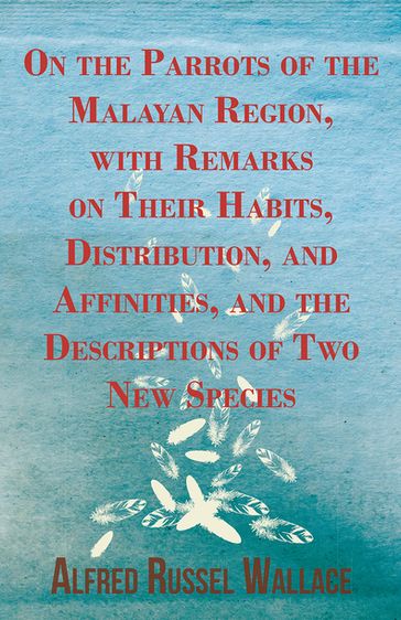 On the Parrots of the Malayan Region, with Remarks on Their Habits, Distribution, and Affinities, and the Descriptions of Two New Species - Alfred Russel Wallace