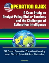 Operation Ajax: A Case Study on Analyst-Policy Maker Tensions and the Challenges of Estimative Intelligence  CIA Covert Operation Coup Overthrowing Iran
