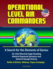 Operational Level Air Commanders: A Search for the Elements of Genius - Air Chief Marshal Hugh Dowding, Admiral Raymond Spruance, and General George Kenney, Battle of Britain, Midway, Papua Campaign