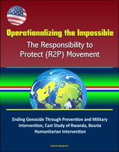 Operationalizing the Impossible: The Responsibility to Protect (R2P) Movement - Ending Genocide Through Prevention and Military Intervention, Cast Study of Rwanda, Bosnia, Humanitarian Intervention