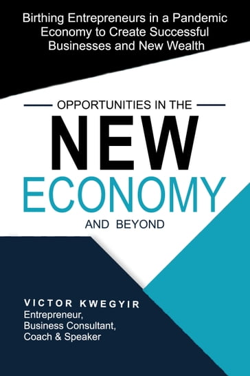 Opportunities in the New Economy and beyond: Birthing Entrepreneurs in a Pandemic Economy to Create Successful Businesses and New Wealth - Victor Kwegyir