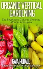 Organic Vertical Gardening: The Beginner s Guide to Growing More in Less Space