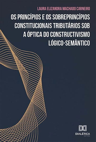 Os princípios e os sobreprincípios constitucionais tributários sob a óptica do constructivismo lógico-semântico - Laura Elizandra Machado Carneiro