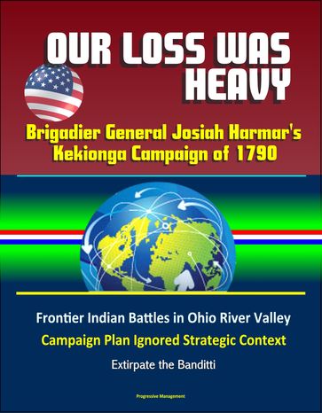 Our Loss Was Heavy: Brigadier General Josiah Harmar's Kekionga Campaign of 1790  Frontier Indian Battles in Ohio River Valley, Campaign Plan Ignored Strategic Context, Extirpate the Banditti - Progressive Management