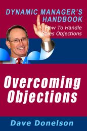 Overcoming Objections: The Dynamic Manager s Handbook On How To Handle Sales Objections