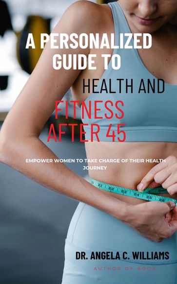A PERSONALIZED GUIDE TO HEALTH AND FITNESS AFTER 45 - Dr. Angela C Williams