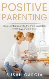 POSITIVE PARENTING: The Essential Guide To The Most Important Years of Your Child