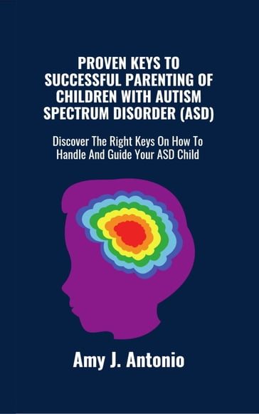 PROVEN KEYS TO SUCCESSFUL PARENTING OF CHILDREN WITH AUTISM SPECTRUM DISORDER (ASD) - Amy J. Antonio