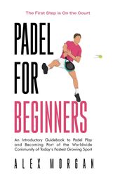 Padel for Beginners, The First Step is on the Court, An Introductory Guidebook to Padel Play and Becoming Part of the Worldwide Community of Today s Fastest Growing Sport