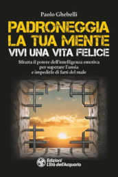 Padroneggia la tua mente. Vivi una vita felice. Sfrutta il potere dell intelligenza emotiva per superare l ansia e impedirle di farti del male