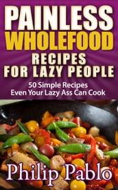 Painless Whole Food Recipes For Lazy People: 50 Surprisingly Simple Whole Food Meals Eben Your Lazy Ass Can Prepare!