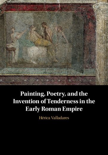 Painting, Poetry, and the Invention of Tenderness in the Early Roman Empire - Hérica Valladares