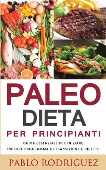 Paleo Dieta Per Principianti - Guida Essenziale Per Iniziare La Dieta Paleolitica Include Programma Di Transizione E Ricette - Pablo Rodriguez
