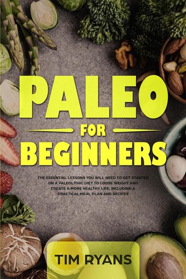 Paleo For Beginners: The Essential Lessons You Will Need To Get Started On A Paleolithic Diet To Loose Weight And Create A More Healthy Life, Including A Practical Meal Plan And Recipes - Tim Ryans