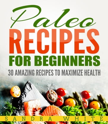 Paleo Recipes For Beginners - 30 Amazing Recipes To Maximize Health - Sandra White